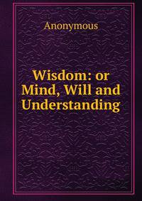 Wisdom: or Mind, Will and Understanding