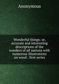 Wonderful things: or, accurate and interesting descriptions of the wonders of all nations with numerous illustrations on wood : first series