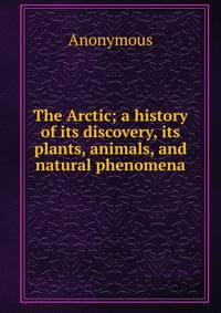 The Arctic; a history of its discovery, its plants, animals, and natural phenomena