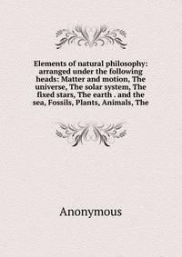 Elements of natural philosophy: arranged under the following heads: Matter and motion, The universe, The solar system, The fixed stars, The earth . and the sea, Fossils, Plants, Animals, The