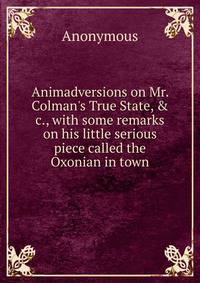 Animadversions on Mr. Colman's True State, &amp; c., with some remarks on his little serious piece called the Oxonian in town
