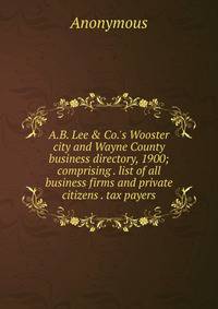 A.B. Lee &amp; Co.'s Wooster city and Wayne County business directory, 1900; comprising . list of all business firms and private citizens . tax payers