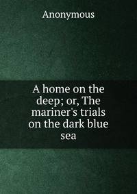 A home on the deep; or, The mariner's trials on the dark blue sea