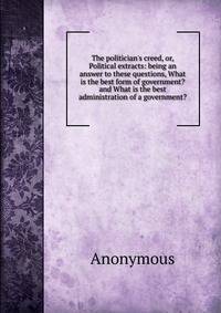 The politician's creed, or, Political extracts: being an answer to these questions, What is the best form of government? and What is the best administration of a government?