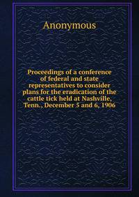 Proceedings of a conference of federal and state representatives to consider plans for the eradication of the cattle tick held at Nashville, Tenn., December 5 and 6, 1906