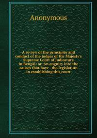 A review of the principles and conduct of the judges of His Majesty's Supreme Court of Judicature in Bengal: or, An enguiry into the causes that have . the legislature in establishing this court