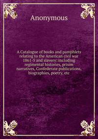A Catalogue of books and pamphlets relating to the American civil war 1861-5 and slavery: including regimental histories, prison narratives, Confederate publications, biographies, poetry, etc