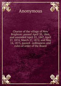 Charter of the village of New Brighton: passed April 20, 1866, and amended April 22, 1867, April 27, 1874, March 27, 1872, and May 14, 1873, passed . ordinances and rules of order of the Board