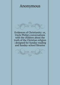Evidences of Christianity: or, Uncle Philip's conversations with the children about the truth of the Christian religion : designed for Sunday reading and Sunday-school libraries