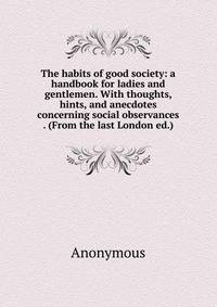The habits of good society: a handbook for ladies and gentlemen. With thoughts, hints, and anecdotes concerning social observances . (From the last London ed.)