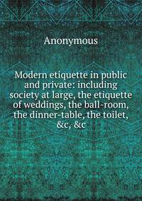 Modern etiquette in public and private: including society at large, the etiquette of weddings, the ball-room, the dinner-table, the toilet, &amp;c, &amp;c