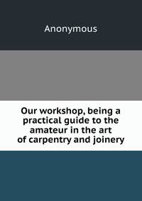 Our workshop, being a practical guide to the amateur in the art of carpentry and joinery