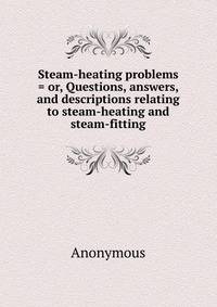 Steam-heating problems = or, Questions, answers, and descriptions relating to steam-heating and steam-fitting