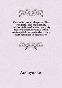 Vice in its proper shape, or, The wonderful and melancholy transformation of several naughty masters and misses into those contemptible animals which they most resemble in disposition