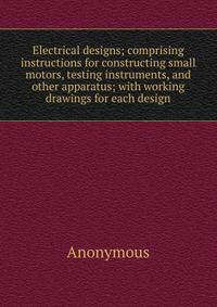 Electrical designs; comprising instructions for constructing small motors, testing instruments, and other apparatus; with working drawings for each design