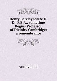 Henry Barclay Swete D.D., F.B.A., sometime Regius Professor of Divinity Cambridge: a remembrance