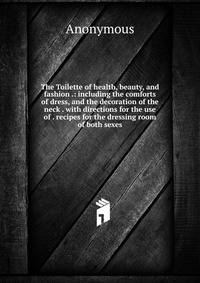 The Toilette of health, beauty, and fashion .: including the comforts of dress, and the decoration of the neck . with directions for the use of . recipes for the dressing room of both sexes