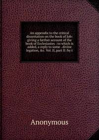 An appendix to the critical dissertation on the book of Job: giving a farther account of the book of Ecclesiastes : to which is added, a reply to some . divine legation, &amp;c. Vol. II, part II /by t
