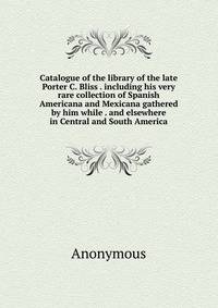 Catalogue of the library of the late Porter C. Bliss . including his very rare collection of Spanish Americana and Mexicana gathered by him while . and elsewhere in Central and South America