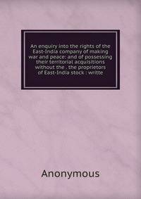 An enquiry into the rights of the East-India company of making war and peace: and of possessing their territorial acquisitions without the . the proprietors of East-India stock : writte