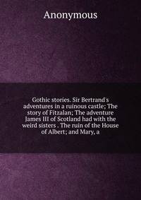 Gothic stories. Sir Bertrand's adventures in a ruinous castle; The story of Fitzalan; The adventure James III of Scotland had with the weird sisters . The ruin of the House of Albert; and Mary, a