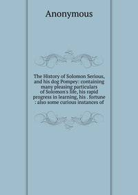 The History of Solomon Serious, and his dog Pompey: containing many pleasing particulars of Solomon's life, his rapid progress in learning, his . fortune : also some curious instances of