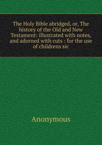 The Holy Bible abridged, or, The history of the Old and New Testament: illustrated with notes, and adorned with cuts : for the use of childrens sic