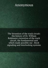 The Invention of the track circuit: the history of Dr. William Robinson's invention of the track circuit, the fundamental unit which made possible our . block signaling and interlocking systems