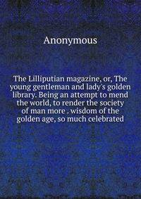 The Lilliputian magazine, or, The young gentleman and lady's golden library. Being an attempt to mend the world, to render the society of man more . wisdom of the golden age, so much celebrated