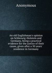 An old Englishman's opinion on Schleswig-Holstein and Germany, being a practical evidence for the justice of their cause, given after a 50 years' residence in Germany
