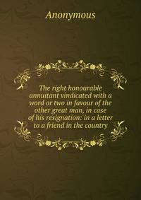 The right honourable annuitant vindicated with a word or two in favour of the other great man, in case of his resignation: in a letter to a friend in the country