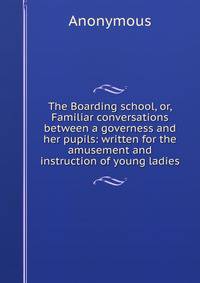 The Boarding school, or, Familiar conversations between a governess and her pupils: written for the amusement and instruction of young ladies