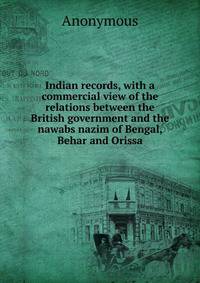 Indian records, with a commercial view of the relations between the British government and the nawabs nazim of Bengal, Behar and Orissa