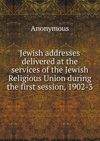 Jewish addresses delivered at the services of the Jewish Religious Union during the first session, 1902-3