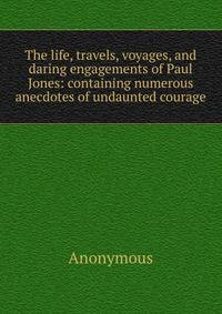 The life, travels, voyages, and daring engagements of Paul Jones: containing numerous anecdotes of undaunted courage