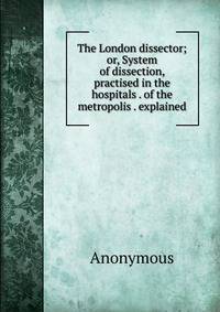 The London dissector; or, System of dissection, practised in the hospitals . of the metropolis . explained