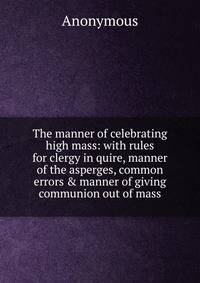 The manner of celebrating high mass: with rules for clergy in quire, manner of the asperges, common errors &amp; manner of giving communion out of mass
