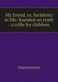 My friend, or, Incidents in life: founded on truth : a trifle for children