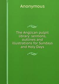 The Anglican pulpit library: sermons, outlines and illustrations for Sundays and Holy Days