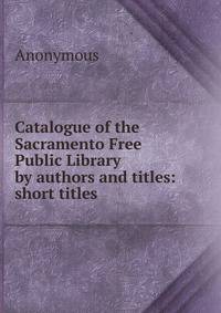Catalogue of the Sacramento Free Public Library by authors and titles: short titles