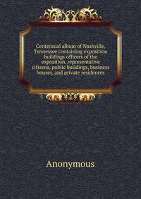 Centennial album of Nashville, Tennessee containing exposition buildings officers of the exposition, representative citizens, public buildings, business houses, and private residences
