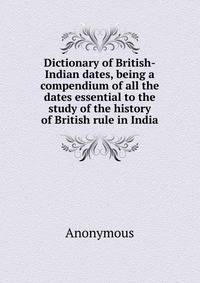 Dictionary of British-Indian dates, being a compendium of all the dates essential to the study of the history of British rule in India
