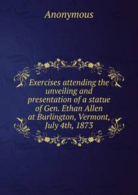 Exercises attending the unveiling and presentation of a statue of Gen. Ethan Allen at Burlington, Vermont, July 4th, 1873