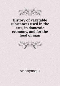 History of vegetable substances used in the arts, in domestic economy, and for the food of man