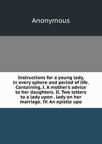Instructions for a young lady, in every sphere and period of life. Containing, I. A mother's advice to her daughters. II. Two letters to a lady upon . lady on her marriage. IV. An epistle upo