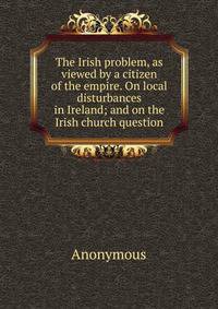 The Irish problem, as viewed by a citizen of the empire. On local disturbances in Ireland; and on the Irish church question