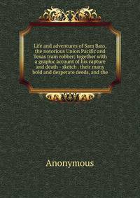 Life and adventures of Sam Bass, the notorious Union Pacific and Texas train robber; together with a graphic account of his capture and death - sketch . their many bold and desperate deeds, and the