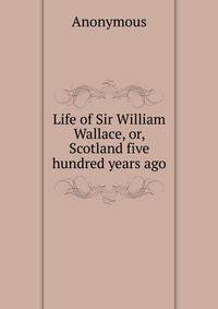 Life of Sir William Wallace, or, Scotland five hundred years ago