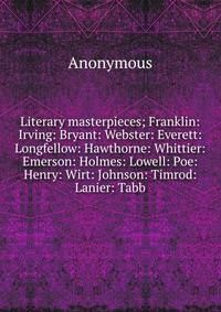 Literary masterpieces; Franklin: Irving: Bryant: Webster: Everett: Longfellow: Hawthorne: Whittier: Emerson: Holmes: Lowell: Poe: Henry: Wirt: Johnson: Timrod: Lanier: Tabb