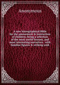 A new hieroglyphical Bible for the amusement &amp; instruction of children; being a selection of the most useful lessons, and most interesting narratives . with familiar figures &amp; striking emb